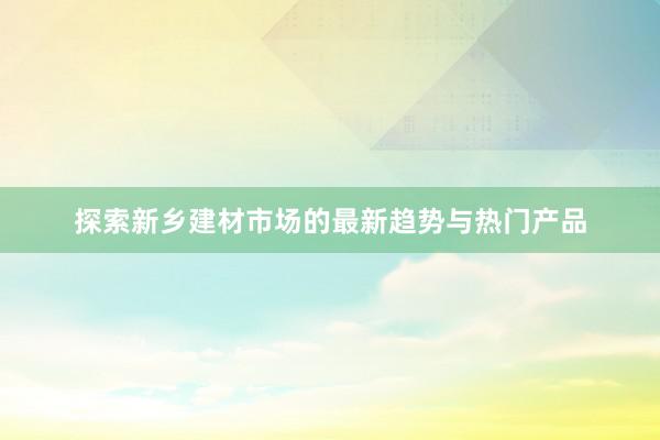 探索新乡建材市场的最新趋势与热门产品