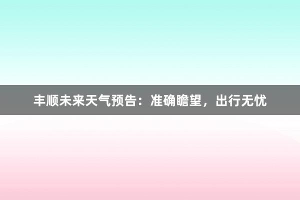 丰顺未来天气预告：准确瞻望，出行无忧