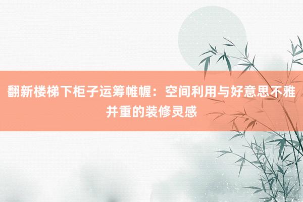 翻新楼梯下柜子运筹帷幄：空间利用与好意思不雅并重的装修灵感